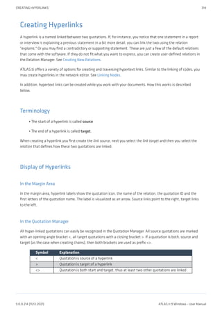 Creating Hyperlinks
A hyperlink is a named linked between two quotations. If, for instance, you notice that one statement in a report
or interview is explaining a previous statement in a bit more detail, you can link the two using the relation
"explains." Or you may find a contradictory or supporting statement. These are just a few of the default relations
that come with the software. If they do not fit what you want to express, you can create user-defined relations in
the Relation Manager. See Creating New Relations.
ATLAS.ti offers a variety of options for creating and traversing hypertext links. Similar to the linking of codes, you
may create hyperlinks in the network editor. See Linking Nodes.
In addition, hypertext links can be created while you work with your documents. How this works is described
below.
Terminology
The start of a hyperlink is called source
The end of a hyperlink is called target.
When creating a hyperlink you first create the link source, next you select the link target and then you select the
relation that defines how these two quotations are linked.
Display of Hyperlinks
In the Margin Area
In the margin area, hyperlink labels show the quotation icon, the name of the relation, the quotation ID and the
first letters of the quotation name. The label is visualized as an arrow. Source links point to the right, target links
to the left.
In the Quotation Manager
All hyper-linked quotations can easily be recognized in the Quotation Manager. All source quotations are marked
with an opening angle bracket <, all target quotations with a closing bracket >. If a quotation is both, source and
target (as the case when creating chains), then both brackets are used as prefix <>.
Symbol Explanation
< Quotation is source of a hyperlink
> Quotation is target of a hyperlink
<> Quotation is both start and target, thus at least two other quotations are linked
•
•
CREATING HYPERLINKS 314
9.0.0.214 (15.12.2021) ATLAS.ti 9 Windows - User Manual
 