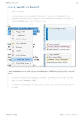 Creating Hyperlinks in a Document
Open a document.
Select a data segment as source for the hyperlink. It can be an existing quotation, or a
highlighted section of your data. Right-click the highlighted document area and select the
option Create Link Source from the context menu.
If you select a data segment as source that was not yet a quotation, ATLAS.ti automatically creates a quotation
from it.
Select an existing quotation as target, or highlight a segment in your data, right click and
select the option Create Link Target.
The list of available relations opens up. Select a relation with a left-click. Now the hyperlink
is created.
CREATING HYPERLINKS 315
9.0.0.214 (15.12.2021) ATLAS.ti 9 Windows - User Manual
 