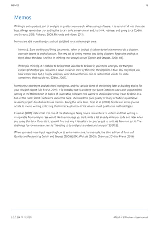Memos
Writing is an important part of analysis in qualitative research. When using software, it is easy to fall into the code
trap. Always remember that coding the data is only a means to an end, to think, retrieve, and query data (Corbin
and Strauss, 2015; Richards, 2009; Richards and Morse, 2013).
Memos are abit more than just a short scribbled note in the margin area:
Memos [...] are working and living documents. When an analyst sits down to write a memo or do a diagram,
a certain degree of analysis occurs. The very act of writing memos and doing diagrams forces the analyst to
think about the data. And it is in thinking that analysis occurs (Corbin and Strauss, 2008: 118).
Writing is thinking. It is natural to believe that you need to be clear in your mind what you are trying to
express first before you can write it down. However, most of the time, the opposite is true. You may think you
have a clear idea, but it is only when you write it down that you can be certain that you do (or sadly,
sometimes, that you do not) (Gibbs, 2005).
Memos thus represent analytic work in progress, and you can use some of the writing later as building blocks for
your research report (see Friese, 2019). It is probably not by accident that Juliet Corbin includes a lot about memo
writing in the third edition of Basics of Qualitative Research; she wants to show readers how it can be done. In a
talk at the CAQD 2008 Conference about the book, she linked the poor quality of many of today’s qualitative
research projects to a failure to use memos. Along the same lines, Birks et al. (2008) devotes an entire journal
article to memo writing, criticizing the limited exploration of its value in most qualitative methodologies.
Freeman (2017) states that it is one of the challenges facing novice researchers to understand that writing is
inseparable from analysis. We would like to encourage you do it: write a lot already while you code and later when
you query the data. If you do it, you will find out why it is useful - but you've got to do it. As Freeman put it: The
challenge for novice researchers is: “Needing to do analysis to understand analysis” (2017:3).
When you need more input regarding how to write memos see, for example, the third edition of Basics of
Qualitative Research by Corbin and Strauss (2008/2014), Wolcott (2009), Charmaz (2014) or Friese (2019).
MEMOS 19
9.0.0.214 (15.12.2021) ATLAS.ti 9 Windows - User Manual
 