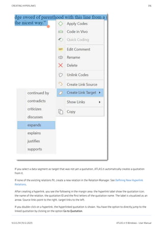 If you select a data segment as target that was not yet a quotation, ATLAS.ti automatically creates a quotation
from it.
If none of the existing relations fit, create a new relation in the Relation Manager. See Defining New Hyperlink
Relations.
After creating a hyperlink, you see the following in the margin area: the hyperlink label show the quotation icon,
the name of the relation, the quotation ID and the first letters of the quotation name. The label is visualized as an
arrow. Source links point to the right, target links to the left.
If you double-click on a hyperlink, the hyperlinked quotation is shown. You have the option to directly jump to the
linked quotation by clicking on the option Go to Quotation.
CREATING HYPERLINKS 316
9.0.0.214 (15.12.2021) ATLAS.ti 9 Windows - User Manual
 
