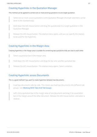 Creating Hyperlinks in the Quotation Manager
This method can be applied to connect one or more existing quotations to one target quotation.
Select one or more source quotations in the Quotation Manager (multiple selections can be
done in the standard way).
Hold down the left mouse button and drag the quotation(s) to a target quotation in the
Quotation Manager.
Release the left mouse button. The relation menu opens, and you can specify the relation
to be used for the hyperlinks.
Creating Hyperlinks in the Margin Area
Creating hyperlinks in the margin area is suitable for connecting two quotations that are close to each other:
Select a quotation bar in the margin area.
Hold down the left mouse button and drag the bar onto another quotation bar.
Release the left mouse button. The relation menu opens. Select a relation.
Creating Hyperlinks across Documents
This is a good method if you want to create hyperlinks between two documents.
Load two documents side-by-side. This means you load two documents into different tab
groups. See Working With Tabs And Tab Groups .
Left-click a quotation bar in the margin area of one document and drag it to a quotation
bar in the margin area of the other document. Release the left mouse button, and select a
relation.
CREATING HYPERLINKS 317
9.0.0.214 (15.12.2021) ATLAS.ti 9 Windows - User Manual
 