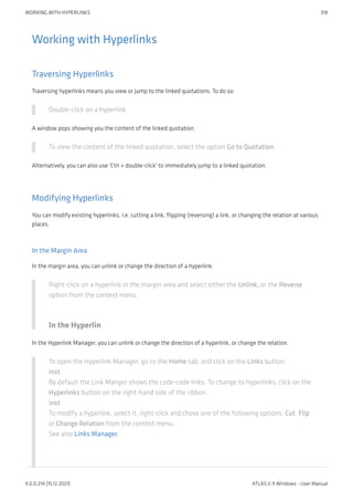 Working with Hyperlinks
Traversing Hyperlinks
Traversing hyperlinks means you view or jump to the linked quotations. To do so:
Double-click on a hyperlink.
A window pops showing you the content of the linked quotation.
To view the content of the linked quotation, select the option Go to Quotation.
Alternatively, you can also use 'Ctrl + double-click' to immediately jump to a linked quotation.
Modifying Hyperlinks
You can modify existing hyperlinks, i.e. cutting a link, flipping (reversing) a link, or changing the relation at various
places.
In the Margin Area
In the margin area, you can unlink or change the direction of a hyperlink:
Right-click on a hyperlink in the margin area and select either the Unlink, or the Reverse
option from the context menu.
In the Hyperlin
In the Hyperlink Manager, you can unlink or change the direction of a hyperlink, or change the relation.
To open the Hyperlink Manager, go to the Home tab, and click on the Links button.
inst
By default the Link Manger shows the code-code links. To change to hyperlinks, click on the
Hyperlinks button on the right-hand side of the ribbon.
inst
To modify a hyperlink, select it, right-click and chose one of the following options: Cut, Flip
or Change Relation from the context menu.
See also Links Manager.
WORKING WITH HYPERLINKS 318
9.0.0.214 (15.12.2021) ATLAS.ti 9 Windows - User Manual
 
