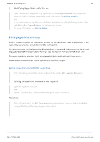 Modifying Hyperlinks in the Netwo
Open a network on a hyperlink, e.g. right-click and select Open Network from the context
menu, or click on the Open Network button in the ribbon. See Ad-hoc networks.
inst
In the network editor, right click on a link label and select one of the following options: Flip
Link, Cut Link or Change Relation from the context menu.
For more information see Linking Nodes.
Editing Hyperlink Comments
The links between quotations use fully qualified relations, like the links between codes. As a hyperlink is a "first-
class" entity, you can write a dedicated comment for each hyperlink.
Such a comment could explain why quotation A has been linked to quotation B. Link comments can be accessed,
displayed and edited from three locations: the margin area, the Hyperlink Manager and the Network Editor.
The margin area has the advantage that it is readily available during scrolling through the documents.
The network editor method offers a visual approach to accomplishing this goal.
Editing a Hyperlink Comment in the Margin Area
Right-click a hyperlink in the margin and select the option: Edit Hyperlink Comment.
Editing a Hyperlink Comment in the Hyperlin
Open the Hyperlink Manager.
inst
Select a hyperlink. Edit the comment in text pane below the link list.
Alternatively:
Right-click and select the Edit Comment option in the context menu, or click on the Editor
comment button in the ribbon to open a text editor.
WORKING WITH HYPERLINKS 319
9.0.0.214 (15.12.2021) ATLAS.ti 9 Windows - User Manual
 