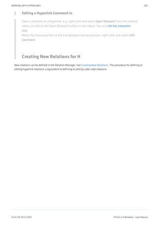 Editing a Hyperlink Comment in
Open a network on a hyperlink, e.g. right-click and select Open Network from the context
menu, or click on the Open Network button in the ribbon. See also Ad-hoc networks.
inst
Move the mouse pointer to the link between two quotations, right-click and select Edit
Comment.
Creating New Relations for H
New relations can be defined in the Relation Manager. See Creating New Relations. The procedure for defining or
editing hyperlink relations is equivalent to defining or editing code-code relations.
WORKING WITH HYPERLINKS 320
9.0.0.214 (15.12.2021) ATLAS.ti 9 Windows - User Manual
 