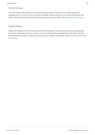 Smart Groups
Like smart codes, smart groups are stored queries based on groups. The purpose is to create groups on an
aggregate level. For instance, if you have groups for gender, age and location, you can create smart groups that
reflect a combination of these like all females from age group 1 living in city X. See Working With Smart Groups.
Global Filters
Global filters allow you to restrict searches across the entire project. If you set a document group as global filter,
the results in the Codes-Document or Code Co-occurrence Table will be calculated based on the data in the filter
and not for the entire project. Global filters effect all tools, windows, and networks. See Applying Global Filters For
Data Analysis.
QUERYING DATA 322
9.0.0.214 (15.12.2021) ATLAS.ti 9 Windows - User Manual
 