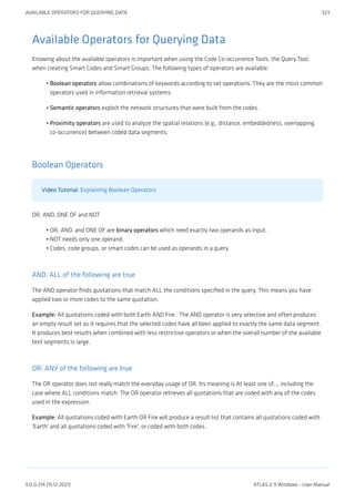 Available Operators for Querying Data
Knowing about the available operators is important when using the Code Co-occurrence Tools, the Query Tool,
when creating Smart Codes and Smart Groups. The following types of operators are available:
Boolean operators allow combinations of keywords according to set operations. They are the most common
operators used in information retrieval systems.
Semantic operators exploit the network structures that were built from the codes.
Proximity operators are used to analyze the spatial relations (e.g., distance, embeddedness, overlapping,
co-occurrence) between coded data segments.
Boolean Operators
Video Tutorial: Explaining Boolean Operators
OR, AND, ONE OF and NOT
OR, AND, and ONE OF are binary operators which need exactly two operands as input.
NOT needs only one operand.
Codes, code groups, or smart codes can be used as operands in a query.
AND: ALL of the following are true
The AND operator finds quotations that match ALL the conditions specified in the query. This means you have
applied two or more codes to the same quotation.
Example: All quotations coded with both Earth AND Fire . The AND operator is very selective and often produces
an empty result set as it requires that the selected codes have all been applied to exactly the same data segment.
It produces best results when combined with less restrictive operators or when the overall number of the available
text segments is large.
OR: ANY of the following are true
The OR operator does not really match the everyday usage of OR. Its meaning is At least one of..., including the
case where ALL conditions match. The OR operator retrieves all quotations that are coded with any of the codes
used in the expression.
Example: All quotations coded with Earth OR Fire will produce a result list that contains all quotations coded with
'Earth' and all quotations coded with 'Fire', or coded with both codes.
•
•
•
•
•
•
AVAILABLE OPERATORS FOR QUERYING DATA 323
9.0.0.214 (15.12.2021) ATLAS.ti 9 Windows - User Manual
 