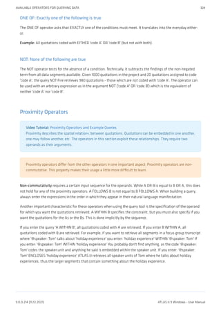 ONE OF: Exactly one of the following is true
The ONE OF operator asks that EXACTLY one of the conditions must meet. It translates into the everyday either-
or.
Example: All quotations coded with EITHER 'code A' OR 'code B' (but not with both).
NOT: None of the following are true
The NOT operator tests for the absence of a condition. Technically, it subtracts the findings of the non-negated
term from all data segments available. Given 1000 quotations in the project and 20 quotations assigned to code
'code A', the query NOT Fire retrieves 980 quotations - those which are not coded with 'code A'. The operator can
be used with an arbitrary expression as in the argument NOT ('code A' OR 'code B') which is the equivalent of
neither 'code A' nor 'code B'.
Proximity Operators
Video Tutorial: Proximity Operators and Example Queries
Proximity describes the spatial relation< between quotations. Quotations can be embedded in one another,
one may follow another, etc. The operators in this section exploit these relationships. They require two
operands as their arguments.
Proximity operators differ from the other operators in one important aspect: Proximity operators are non-
commutative. This property makes their usage a little more difficult to learn.
Non-commutativity requires a certain input sequence for the operands. While A OR B is equal to B OR A, this does
not hold for any of the proximity operators: A FOLLOWS B is not equal to B FOLLOWS A. When building a query,
always enter the expressions in the order in which they appear in their natural language manifestation.
Another important characteristic for these operators when using the query tool is the specification of the operand
for which you want the quotations retrieved. A WITHIN B specifies the constraint, but you must also specify if you
want the quotations for the As or the Bs. This is done implicitly by the sequence.
If you enter the query 'A WITHIN B', all quotations coded with A are retrieved. If you enter B WITHIN A, all
quotations coded with B are retrieved. For example, if you want to retrieve all segments in a focus group transcript
where '@speaker: Tom' talks about 'holiday experience' you enter: 'holiday experience' WITHIN '@speaker: Tom' If
you enter: '@speaker: Tom' WITHIN 'holiday experience' You probably don't find anything, as the code '@speaker:
Tom' codes the speaker unit and anything he said is embedded within the speaker unit. If you enter: '@speaker:
Tom' ENCLOSES 'holiday experience' ATLAS.ti retrieves all speaker units of Tom where he talks about holiday
experiences, thus the larger segments that contain something about the holiday experience.
AVAILABLE OPERATORS FOR QUERYING DATA 324
9.0.0.214 (15.12.2021) ATLAS.ti 9 Windows - User Manual
 