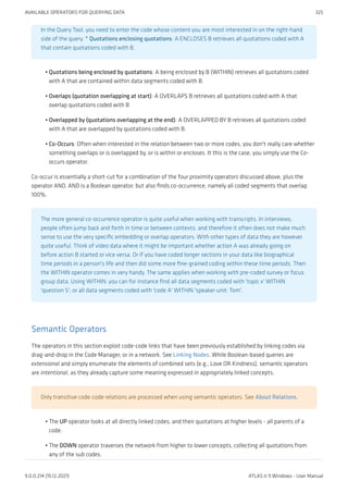 In the Query Tool, you need to enter the code whose content you are most interested in on the right-hand
side of the query. * Quotations enclosing quotations: A ENCLOSES B retrieves all quotations coded with A
that contain quotations coded with B.
Quotations being enclosed by quotations: A being enclosed by B (WITHIN) retrieves all quotations coded
with A that are contained within data segments coded with B.
Overlaps (quotation overlapping at start): A OVERLAPS B retrieves all quotations coded with A that
overlap quotations coded with B
Overlapped by (quotations overlapping at the end): A OVERLAPPED BY B retrieves all quotations coded
with A that are overlapped by quotations coded with B.
Co-Occurs: Often when interested in the relation between two or more codes, you don't really care whether
something overlaps or is overlapped by, or is within or encloses. It this is the case, you simply use the Co-
occurs operator.
Co-occur is essentially a short-cut for a combination of the four proximity operators discussed above, plus the
operator AND. AND is a Boolean operator, but also finds co-occurrence, namely all coded segments that overlap
100%.
The more general co-occurrence operator is quite useful when working with transcripts. In interviews,
people often jump back and forth in time or between contexts, and therefore it often does not make much
sense to use the very specific embedding or overlap operators. With other types of data they are however
quite useful. Think of video data where it might be important whether action A was already going on
before action B started or vice versa. Or if you have coded longer sections in your data like biographical
time periods in a person's life and then did some more fine-grained coding within these time periods. Then
the WITHIN operator comes in very handy. The same applies when working with pre-coded survey or focus
group data. Using WITHIN, you can for instance find all data segments coded with 'topic x' WITHIN
'question 5'; or all data segments coded with 'code A' WITHIN 'speaker unit: Tom'.
Semantic Operators
The operators in this section exploit code-code links that have been previously established by linking codes via
drag-and-drop in the Code Manager, or in a network. See Linking Nodes. While Boolean-based queries are
extensional and simply enumerate the elements of combined sets (e.g., Love OR Kindness), semantic operators
are intentional, as they already capture some meaning expressed in appropriately linked concepts.
Only transitive code-code relations are processed when using semantic operators. See About Relations.
The UP operator looks at all directly linked codes, and their quotations at higher levels - all parents of a
code.
The DOWN operator traverses the network from higher to lower concepts, collecting all quotations from
any of the sub codes.
•
•
•
•
•
•
AVAILABLE OPERATORS FOR QUERYING DATA 325
9.0.0.214 (15.12.2021) ATLAS.ti 9 Windows - User Manual
 