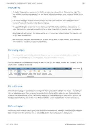 Interactivity
To display the quotations represented by the link between two edges, click on the connecting edge. This
has the same effect as clicking a table cell. You see the quotations displayed in the Quotation Reader to the
right.
The label of the edges show the numbers that you also see in the table cells, which are by default the
number of codings in the document or document group.
To support finding the correct link, moving the mouse highlights the hovered edges. After selecting an
edge, the unselected edges are dimmed to further increase the visibility of the edge under consideration.
Selecting a node will highlight this node as well as all its incoming and outgoing edges. This makes it easy
to spot areas of connectivity.
You can also use the nodes label for selection, differing only by doing a „single-handed“ multi-selection
which otherwise would require pressing the Ctrl-key.
Removing edges
To unscramble a potentially cluttered diagram, you can remove selected nodes or edges by
pressing the Delete key on your keyboard. You can undo this via Ctrl-Z.
The same may be accomplished by modifying the selection lists, but this is a bit „heavier“, and it may not be clear
which entities need to be deselected.
Fit to Window
When the Sankey diagram is created (concurrently with the respective tools’ table) it may display a bit too tiny in
its reserved window pane. There are several options to fix this: Switch off the table view and the selection lists,
maximize the project window or float the tool with the diagram. The Sankey diagram itself will not resize to the
freed space automatically. Click button Fit-to Window to fit the current diagram to the available window area.
Refresh Layout
This will also move nodes to their original places if moved in the meantime. The edges will also be recalculated for
best entanglement. This option can also be activated by double clicking the diagrams background.
•
•
•
•
•
VISUALIZING THE CODE-DOCUMENT TABLE: SANKEY DIAGRAM 338
9.0.0.214 (15.12.2021) ATLAS.ti 9 Windows - User Manual
 