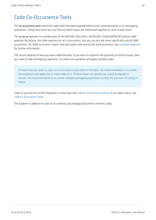 Code Co-Occurrence Tools
The co-occurrence tools search for codes that have been applied either to the same quotation or to overlapping
quotations. Using these tools you can find out which topics are mentioned together or close to each other.
The co-occur operator is a combination of the WITHIN, ENCLOSES, OVERLAPS, OVERLAPPED BY and the AND
operator. By default, the table searches for all co-occurrence, but you can also ask more specifically only for AND
occurrences. An 'AND' occurrence means that two codes code exactly the same quotation. See available operators
for further information.
The results depend on how you have coded the data. If you want to examine the proximity of certain issues, then
you have to code overlapping segments, or create one quotation and apply multiple codes.
If issues that you want to code occur very close to each other in the data, the recommendation is to create
one quotation and apply two or more codes to it. If these issues are spread over a long paragraph or
section, the recommendation is to create multiple overlapping quotations so that the precision of coding is
higher.
Code Co-occurrences can be displayed in a tree view, see Code Co-Occurrence Explorer, or as a data matrix, see
Code Co-Occurrence Table.
The Explorer in addition to code co-occurrences also displays documents and their codes.
CODE CO-OCCURRENCE TOOLS 341
9.0.0.214 (15.12.2021) ATLAS.ti 9 Windows - User Manual
 