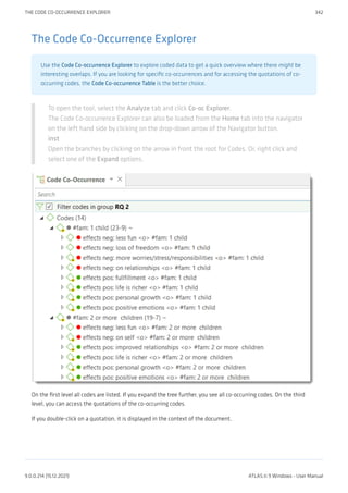 The Code Co-Occurrence Explorer
Use the Code Co-occurrence Explorer to explore coded data to get a quick overview where there might be
interesting overlaps. If you are looking for specific co-occurrences and for accessing the quotations of co-
occurring codes, the Code Co-occurrence Table is the better choice.
To open the tool, select the Analyze tab and click Co-oc Explorer.
The Code Co-occurrence Explorer can also be loaded from the Home tab into the navigator
on the left hand side by clicking on the drop-down arrow of the Navigator button.
inst
Open the branches by clicking on the arrow in front the root for Codes. Or, right click and
select one of the Expand options.
On the first level all codes are listed. If you expand the tree further, you see all co-occurring codes. On the third
level, you can access the quotations of the co-occurring codes.
If you double-click on a quotation, it is displayed in the context of the document.
THE CODE CO-OCCURRENCE EXPLORER 342
9.0.0.214 (15.12.2021) ATLAS.ti 9 Windows - User Manual
 