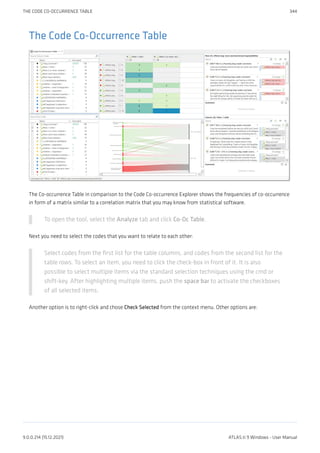 The Code Co-Occurrence Table
The Co-occurrence Table in comparison to the Code Co-occurrence Explorer shows the frequencies of co-occurrence
in form of a matrix similar to a correlation matrix that you may know from statistical software.
To open the tool, select the Analyze tab and click Co-Oc Table.
Next you need to select the codes that you want to relate to each other:
Select codes from the first list for the table columns, and codes from the second list for the
table rows. To select an item, you need to click the check-box in front of it. It is also
possible to select multiple items via the standard selection techniques using the cmd or
shift-key. After highlighting multiple items, push the space bar to activate the checkboxes
of all selected items.
Another option is to right-click and chose Check Selected from the context menu. Other options are:
THE CODE CO-OCCURRENCE TABLE 344
9.0.0.214 (15.12.2021) ATLAS.ti 9 Windows - User Manual
 