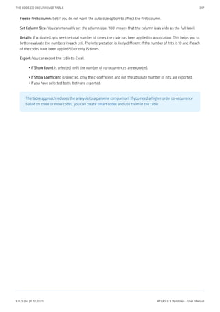 Freeze first column: Set if you do not want the auto size option to affect the first column.
Set Column Size: You can manually set the column size. '100' means that the column is as wide as the full label.
Details: If activated, you see the total number of times the code has been applied to a quotation. This helps you to
better evaluate the numbers in each cell. The interpretation is likely different if the number of hits is 10 and if each
of the codes have been applied 50 or only 15 times.
Export: You can export the table to Excel.
If Show Count is selected, only the number of co-occurrences are exported.
If Show Coefficient is selected, only the c-coefficient and not the absolute number of hits are exported.
If you have selected both, both are exported.
The table approach reduces the analysis to a pairwise comparison. If you need a higher order co-occurrence
based on three or more codes, you can create smart codes and use them in the table.
•
•
•
THE CODE CO-OCCURRENCE TABLE 347
9.0.0.214 (15.12.2021) ATLAS.ti 9 Windows - User Manual
 