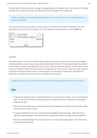 For each table cell containing a value, an edge is displayed between the diagram nodes. The thickness of the edges
resemble the cell values of the table. Cells with value 0 are not displayed in the Sankey view.
The key to reading and interpreting Sankey Diagrams is to remember that the width is proportional to the
quantity represented.
You can select what you want to see by making a selection in the ribbon at the top left-hand side. If you need
more space on your screen for the diagram, you can also deactivate the selection lists under the View tab.
Layout
The Sankey diagram, similar to the network editor, applies a layout for its nodes and consequently to the edges
connecting nodes to create an easy to comprehend visualization of the data. This basic layout places the selected
entities (nodes in Sankey terminology) into vertical „layers“ with the row entities placed to the left and the column
entities to the right. If nodes have incoming as well as outgoing links in the currently visible set of nodes, they will
be placed in intermediate lanes or layers. In many situations, the initial layout already meets the researchers
requirements. However, there are some options to modify the initial layout.
Swapping columns and rows for the table will also affect the Sankey diagram and result in a 180° rotation.
Inte
To display the quotations that are responsible for the co-occurrence of two entities, click on the connecting
edge. This has the same effect as clicking a table cell. You see the quotations displayed in the Quotation
Reader to the right.
If you hover over an edge, you see the number that is also displayed in the table cell, which are the number
of times the pair of codes co-occur.
To support finding the correct link, moving the mouse highlights the hovered edges. After selecting an
edge, the unselected edges are dimmed to further increase the visibility of the edge under consideration.
Selecting a node will highlight this node as well as all its incoming and outgoing edges. This makes it easy
to spot areas of connectivity.
•
•
•
•
VISUALIZING THE CODE CO-OCCURRENCE TABLE: SANKEY DIAGRAM 349
9.0.0.214 (15.12.2021) ATLAS.ti 9 Windows - User Manual
 