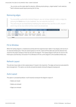You can also use the nodes label for selection, differing only by doing a „single-handed“ multi-selection
which otherwise would require pressing the Ctrl-key.
Removing edges
To unscramble a potentially cluttered diagram, you can remove selected nodes or edges by
pressing the Delete key on your keyboard. You can undo this via Ctrl-Z.
The same may be accomplished by modifying the selection lists, but this is a bit „heavier“,
and it may not be clear which entities need to be deselected.
Fit to Window
When the Sankey diagram is created (concurrently with the respective tools’ table) it may display a bit too tiny in
its reserved window pane. There are several options to fix this: Switch off the table view and the selection lists,
maximize the project window or float the tool with the diagram. The Sankey diagram itself will not resize to the
freed space automatically. Click button Fit-to Window to fit the current diagram to the available window area.
Refresh Layout
This will also move nodes to their original places if moved in the meantime. The edges will also be recalculated for
best entanglement. This option can also be activated by double clicking the diagrams background.
Auto Layout
This option is activated by default. It will instantly recompute the diagram’s layout if:
Nodes are moved
Nodes are removed
Edges are removed
•
•
•
•
VISUALIZING THE CODE CO-OCCURRENCE TABLE: SANKEY DIAGRAM 350
9.0.0.214 (15.12.2021) ATLAS.ti 9 Windows - User Manual
 