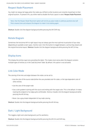 Respect Node Placement
You might not always be happy when the nodes you shifted to other locations are instantly moved back to their
original locations. To prevent this, you either need to disable the Auto Layout or select Respect Node Placement.
Note, that the Respect Node Placement option will not let you place nodes to arbitrary positions but will
find a nearest lane and relayout the diagram to make it nice looking again.
Shortcut: Double-click the diagram background while pressing the left Shift key.
Rotate Diagram
Sometimes the horizontal left-to-right layout may not always give the most optimal visualization of your data
(depending on available screen space, monitor size). Click this button to toggle between a vertical (top-down) and
the original horizontal layout. Shortcut: Double click the diagram background while pressing the left Ctrl key.
Display Icons
This display the entities type icons preceding the labels. This makes most sense when the diagram contains
multiple types of entities as in the Code Document Table. By default, this option is not activated.
Link Color Mode
The coloring of the links and edges between the nodes can be set to:
Use the color of the source node (either the user provided color for codes, or the type dependent color of
other entities.
Use the color of the target node
Use a color gradient starting with the source and ending with the target color. This is the default. It makes
tracking the endpoint of an edge quite comfortable. Shortcut: Double-click the diagram background while
pressing the left Alt key.
None: Use a gray shade independent of any node coloring.
Shortcut: Double click the diagram background while pressing the left Alt key.
Dark / Light Background
This toggles a light and a dark background, just for aesthetics.
Shortcut: Double click the diagram background while pressing the left Ctrl and Shift key.
•
•
•
•
VISUALIZING THE CODE CO-OCCURRENCE TABLE: SANKEY DIAGRAM 351
9.0.0.214 (15.12.2021) ATLAS.ti 9 Windows - User Manual
 