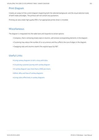 Print Diagram
Creates an output of the current diagram respecting both the selected background, and the visual selection state
of both nodes and edges. The printout will not contain any quotations.
Printing can also create high quality PDFs if an appropriate printer driver is installed.
Miscellaneous
The diagram is integrated into the table tools and responds to certain options:
Compress, that is removing empty rows or columns, will remove corresponding elements in the diagram.
Clustering may reduce the number of co-occurrences and thus affects the size of edges in the diagram.
Swapping rows and columns reverts the original layout by 180°.
Useful Links
Using sankey diagrams to tell a story with data
Visualizing customer journey with sankey diagram
A sankey diagram says more than a 1000 pie charts
What, Why and How of sankey diagrams
Using colors effectively in sankey diagrams
•
•
•
•
•
•
•
•
VISUALIZING THE CODE CO-OCCURRENCE TABLE: SANKEY DIAGRAM 352
9.0.0.214 (15.12.2021) ATLAS.ti 9 Windows - User Manual
 