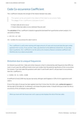 Code Co-occurrence Coefficient
The c-coefficient indicates the strength of the relation between two codes.
This option can be activated in the ribbon of the Code Co-occurrence Table.
The range of the c-coefficient is between 0 and 1:
0 mean codes do not co-occur
1 means these two codes co-occur wherever they are used
The calculation of the c-coefficient is based on approaches borrowed from quantitative content analysis. It is
calculated as follows:
c = n12 / (n1 + n2 - n12)
n12 = number of co-occurrences for code n1 and n2
The c-coefficient is useful when working with larger amounts of cases and structured data like open-ended
questions from surveys. If you use the c-index, pay attention to the additional colored hints. As your data
base is qualitative, the c-coefficient is not the same as for instance a Pearson correlation coefficient and
therefore also no p-values are provided.
Distortion due to unequal frequencies
An inherent issue with the c-index and similar measures is that it is distorted by code frequencies that differ too
much. In such cases the coefficient tends to be much smaller than the potential significance of the co-occurrence.
For instance, if you had coded 100 quotations with code 'A' and 10 with code 'B', and you have 5 co-occurrences,
then the c-coefficient is:
c = 5/(100 + 10 - 5) = 5/105 = 0.048
A coefficient of only 0.048 may slip your eye easily, although code B appears in 50% of all its applications with
code A.
If one of the codes of one pair has been applied more than 5 times than the other code, a yellow dot appears in
the top right of the table cell. So whenever a cell shows the yellow marker, it should invite you to look into the co-
occurrences of this cell despite a low coefficient.
When you hover with the mouse over a cell, a pop-up note displays the ratio of the two codes.
•
•
CODE CO-OCCURRENCE COEFFICIENT 353
9.0.0.214 (15.12.2021) ATLAS.ti 9 Windows - User Manual
 