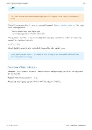 Out
The c-index assumes separate non-overlapping text entities. Only then can we expect a correct range of
values.
The coefficient can exceed the 0 - 1 range it is supposed to stay with, if there is redundant coding. Let's take a look
at the following example:
A quotation 1 is coded with codes A and B
an overlapping quotation 2 is coded with Code B.
Then quotation 1 counts for 1 co-occurrence event and the overlapping quotation 2 for another. This results in a
value of twice the allowed maximum:
c = 2/(1 + 2 - 2) = 2
All cells displaying an out-of-range number (> 1) show a red dot in the top right corner.
In case the c-coefficient exceeds 1, you need to do some cleaning-up and eliminate the redundant codes.
See Finding Redundant Codings .
Summary of Color Indicators
Yellow dot: Unequal quotation frequencies - the ration between the frequencies of the code and row code exceeds
the threshold of 5.
Red dot: The C-index exceeds the 0 - 1 range.
Orange dot: The orange dot is simply a mixture of the red and yellow conditions.
•
•
CODE CO-OCCURRENCE COEFFICIENT 354
9.0.0.214 (15.12.2021) ATLAS.ti 9 Windows - User Manual
 