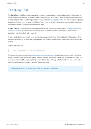 The Query Tool
The Query Tool is used for retrieving quotations using the codes they were associated with during the process of
coding. The simplest retrieval of this kind - search for quotations with codes- is what you frequently do by double-
clicking ona Code in the Code Manager or a code browser. See Retrieving Coded Data. This may already be regarded
as a query, although it is a simple one. The Query Tool is more complex in that it can be used to create and process
queries that include a variety of combinations of codes.
A query is a search expression built from operands (codes and code groups) and operators (Boolean, proximity or
semantic operators) that define the conditions that a quotation must meet to be retrieved, for example "All
quotations coded with both codes A and B".
A query can be built incrementally which is instantaneously evaluated and displayed as a list of quotations. This
incremental building of complex search queries gives you an exploratory approach toward even the most complex
queries.
To open the Query Tool:
Select the Analyze tab and click Query Tool.
The query tool ribbon contains all available operators for querying data, plus a few options that help you build a
query. At the left-hand side you see the list of codes and code groups that can be used as operands in a query. The
main space is reserved for displaying the query and the results. At the top right-hand side you find a number of
different output options to create a report of the query results.
Remember the results of a query in the query tool are always quotations.
THE QUERY TOOL 355
9.0.0.214 (15.12.2021) ATLAS.ti 9 Windows - User Manual
 