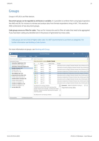Groups
Groups in ATLAS.ti are filter devices.
Document groups can be regarded as attributes or variables. It is possible to combine them using logical operators
like AND and OR, for instance to retrieve and analyze data from female respondents living in NYC. This would an
AND combination of two document groups.
Code groups serve as a filter for codes. They can for instance be used to filter all codes that need to be aggregated
if you have been coding very detailled and in the process of generated too many codes.
Code groups are not a kind of higher order code. It is NOT recommmend to use them as categories. For
further information see Building a Code System.
For more information on groups, see Working with Group.
GROUPS 23
9.0.0.214 (15.12.2021) ATLAS.ti 9 Windows - User Manual
 