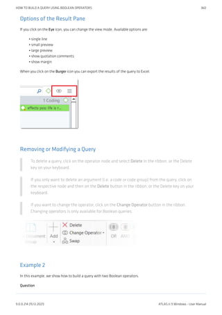 Options of the Result Pane
If you click on the Eye icon, you can change the view mode. Available options are:
single line
small preview
large preview
show quotation comments
show margin
When you click on the Burger icon you can export the results of the query to Excel.
Removing or Modifying a Query
To delete a query, click on the operator node and select Delete in the ribbon, or the Delete
key on your keyboard.
If you only want to delete an argument (i.e. a code or code group) from the query, click on
the respective node and then on the Delete button in the ribbon, or the Delete key on your
keyboard.
If you want to change the operator, click on the Change Operator button in the ribbon.
Changing operators is only available for Boolean queries.
Example 2
In this example, we show how to build a query with two Boolean operators.
Question
•
•
•
•
•
HOW TO BUILD A QUERY USING BOOLEAN OPERATORS 360
9.0.0.214 (15.12.2021) ATLAS.ti 9 Windows - User Manual
 