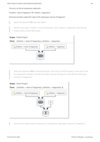 The aim is to find all statements coded with:
("children = level of happiness" OR "children > happiness")
that have also been coded with codes of the code group "sources of happiness".
Select the operator OR from the ribbon.
Add the two codes "children = level of happiness" and "children > happiness" into the two
empty nodes as described above.
Select the operator AND to extend the query. The result of the first query is now one of the
two arguments needed. Activate the empty node by clicking on it and add the code group
"sources of happiness".
Activate the empty node by clicking on it and add the code group "sources of happiness".
HOW TO BUILD A QUERY USING BOOLEAN OPERATORS 361
9.0.0.214 (15.12.2021) ATLAS.ti 9 Windows - User Manual
 