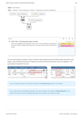 You can read the query as follows: Find all statements where people wrote that children either make them more
happy, or they experience equal level of happiness and where they also mentioned a source of happiness. This
query yields one quotation as result.
You can rotate the layout of a query by clicking on the Rotate Layout button in the ribbon.
If you selected the wrong Boolean operator, you can exchange it by clicking on Change Operator in the
ribbon. This saves you from rebuilding the query from scratch if you made a mistake.
HOW TO BUILD A QUERY USING BOOLEAN OPERATORS 362
9.0.0.214 (15.12.2021) ATLAS.ti 9 Windows - User Manual
 