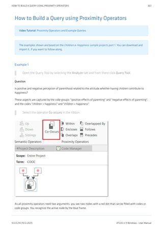 How to Build a Query using Proximity Operators
Video Tutorial: Proximity Operators and Example Queries
The examples shown are based on the Children & Happiness sample projects part 1. You can download and
import it, if you want to follow along.
Example 1
Open the Query Tool by selecting the Analyze tab and from there click Query Tool.
Question
Is positive and negative perception of parenthood related to the attitude whether having children contribute to
happiness?
These aspects are captured by the code groups: "positive effects of parenting" and "negative effects of parenting",
and the codes "children > happiness" and "children < happiness"
Select the operator Co-occurs in the ribbon.
As all proximity operators need two arguments, you see two nodes with a red dot that can be filled with codes or
code groups. You recognize the active node by the blue frame.
HOW TO BUILD A QUERY USING PROXIMITY OPERATORS 363
9.0.0.214 (15.12.2021) ATLAS.ti 9 Windows - User Manual
 