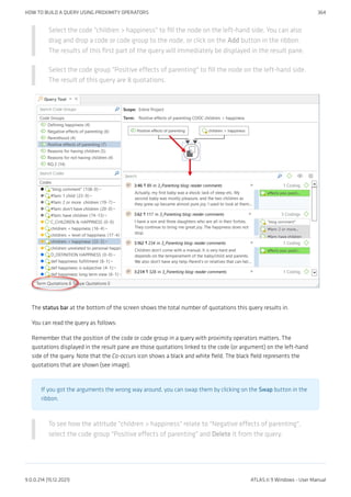 Select the code "children > happiness" to fill the node on the left-hand side. You can also
drag and drop a code or code group to the node, or click on the Add button in the ribbon.
The results of this first part of the query will immediately be displayed in the result pane.
Select the code group "Positive effects of parenting" to fill the node on the left-hand side.
The result of this query are 8 quotations.
The status bar at the bottom of the screen shows the total number of quotations this query results in.
You can read the query as follows:
Remember that the position of the code or code group in a query with proximity operators matters. The
quotations displayed in the result pane are those quotations linked to the code (or argument) on the left-hand
side of the query. Note that the Co-occurs icon shows a black and white field. The black field represents the
quotations that are shown (see image).
If you got the arguments the wrong way around, you can swap them by clicking on the Swap button in the
ribbon.
To see how the attitude "children > happiness" relate to "Negative effects of parenting",
select the code group "Positive effects of parenting" and Delete it from the query.
HOW TO BUILD A QUERY USING PROXIMITY OPERATORS 364
9.0.0.214 (15.12.2021) ATLAS.ti 9 Windows - User Manual
 