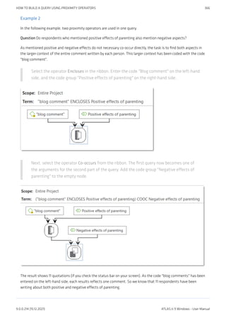Example 2
In the following example, two proximity operators are used in one query.
Question Do respondents who mentioned positive effects of parenting also mention negative aspects?
As mentioned positive and negative effects do not necessary co-occur directly, the task is to find both aspects in
the larger context of the entire comment written by each person. This larger context has been coded with the code
"blog comment".
Select the operator Encloses in the ribbon. Enter the code "Blog comment" on the left-hand
side, and the code group "Positive effects of parenting" on the right-hand side.
Next, select the operator Co-occurs from the ribbon. The first query now becomes one of
the arguments for the second part of the query. Add the code group "Negative effects of
parenting" to the empty node.
The result shows 11 quotations (if you check the status bar on your screen). As the code "blog comments" has been
entered on the left-hand side, each results reflects one comment. So we know that 11 respondents have been
writing about both positive and negative effects of parenting.
HOW TO BUILD A QUERY USING PROXIMITY OPERATORS 366
9.0.0.214 (15.12.2021) ATLAS.ti 9 Windows - User Manual
 