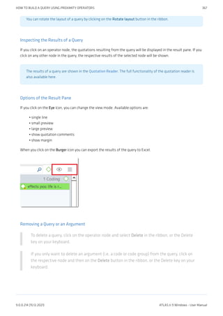 You can rotate the layout of a query by clicking on the Rotate layout button in the ribbon.
Inspecting the Results of a Query
If you click on an operator node, the quotations resulting from the query will be displayed in the result pane. If you
click on any other node in the query, the respective results of the selected node will be shown.
The results of a query are shown in the Quotation Reader. The full functionality of the quotation reader is
also available here.
Options of the Result Pane
If you click on the Eye icon, you can change the view mode. Available options are:
single line
small preview
large preview
show quotation comments
show margin
When you click on the Burger icon you can export the results of the query to Excel.
Removing a Query or an Argument
To delete a query, click on the operator node and select Delete in the ribbon, or the Delete
key on your keyboard.
If you only want to delete an argument (i.e. a code or code group) from the query, click on
the respective node and then on the Delete button in the ribbon, or the Delete key on your
keyboard.
•
•
•
•
•
HOW TO BUILD A QUERY USING PROXIMITY OPERATORS 367
9.0.0.214 (15.12.2021) ATLAS.ti 9 Windows - User Manual
 