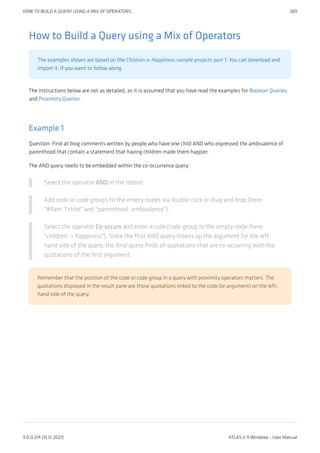 How to Build a Query using a Mix of Operators
The examples shown are based on the Children & Happiness sample projects part 1. You can download and
import it, if you want to follow along.
The instructions below are not as detailed, as it is assumed that you have read the examples for Boolean Queries
and Proximity Queries.
Example 1
Question: Find all blog comments written by people who have one child AND who expressed the ambivalence of
parenthood that contain a statement that having children made them happier.
The AND query needs to be embedded within the co-occurrence query:
Select the operator AND in the ribbon.
Add code or code groups to the empty nodes via double-click or drag and drop (here:
"#fam: 1 child" and "parenthood: ambivalence").
Select the operator Co-occurs and enter a code/code group to the empty node (here:
"children: > happiness"). Since the first AND query makes up the argument for the left-
hand side of the query, the final query finds all quotations that are co-occurring with the
quotations of the first argument.
Remember that the position of the code or code group in a query with proximity operators matters. The
quotations displayed in the result pane are those quotations linked to the code (or argument) on the left-
hand side of the query.
HOW TO BUILD A QUERY USING A MIX OF OPERATORS 369
9.0.0.214 (15.12.2021) ATLAS.ti 9 Windows - User Manual
 