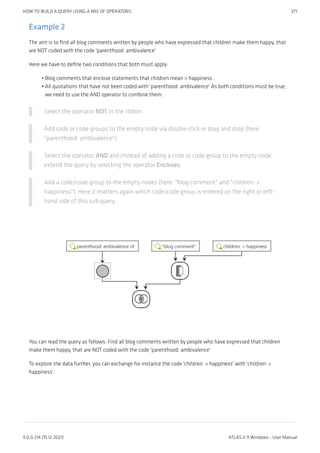 Example 2
The aim is to find all blog comments written by people who have expressed that children make them happy, that
are NOT coded with the code 'parenthood: ambivalence'
Here we have to define two conditions that both must apply:
Blog comments that enclose statements that children mean > happiness.
All quotations that have not been coded with 'parenthood: ambivalence' As both conditions must be true,
we need to use the AND operator to combine them:
Select the operator NOT in the ribbon.
Add code or code groups to the empty node via double-click or drag and drop (here:
"parenthood: ambivalence")
Select the operator AND and instead of adding a code or code group to the empty node,
extend the query by selecting the operator Encloses.
Add a code/code group to the empty nodes (here: "blog:comment" and "children: >
happiness"). Here it matters again which code/code group is entered on the right or left-
hand side of this sub query.
You can read the query as follows: Find all blog comments written by people who have expressed that children
make them happy, that are NOT coded with the code 'parenthood: ambivalence'
To explore the data further, you can exchange for instance the code 'children: > happiness' with 'children: <
happiness'.
•
•
HOW TO BUILD A QUERY USING A MIX OF OPERATORS 371
9.0.0.214 (15.12.2021) ATLAS.ti 9 Windows - User Manual
 