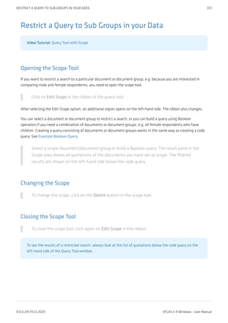 Restrict a Query to Sub Groups in your Data
Video Tutorial: Query Tool with Scope
Opening the Scope Tool
If you want to restrict a search to a particular document or document group, e.g. because you are interested in
comparing male and female respondents, you need to open the scope tool.
Click on Edit Scope in the ribbon of the query tool.
After selecting the Edit Scope option, an additional region opens on the left-hand side. The ribbon also changes.
You can select a document or document group to restrict a search, or you can build a query using Boolean
operators if you need a combination of documents or document groups, e.g. all female respondents who have
children. Creating a query consisting of documents or document groups works in the same way as creating a code
query. See Example Boolean Query.
Select a single document/document group or build a Boolean query. The result pane in the
Scope area shows all quotations of the documents you have set as scope. The filtered
results are shown on the left-hand side below the code query.
Changing the Scope
To change the scope, click on the Delete button in the scope tool.
Closing the Scope Tool
To close the scope tool, click again on Edit Scope in the ribbon.
To see the results of a restricted search, always look at the list of quotations below the code query on the
left-hand side of the Query Tool window.
RESTRICT A QUERY TO SUB GROUPS IN YOUR DATA 373
9.0.0.214 (15.12.2021) ATLAS.ti 9 Windows - User Manual
 