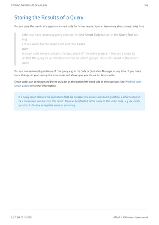 Storing the Results of a Query
You can store the results of a query as a smart code for further re-use. You can learn more about smart codes here
After you have created a query, click on the Save Smart Code button in the Query Tool tab.
inst
Enter a name for the smart code and click Create.
warn
A smart code always contains the quotations of the entire project. If you set a scope to
restrict the query to certain document or document groups, this is not saved in the smart
code!
You can now review all quotations of this query, e.g. in the Code or Quotation Manager, at any time. If you make
some changes in your coding, the smart code will always give you the up-to-date results.
Smart codes can be recognized by the gray dot at the bottom left-hand side of the code icon. See Working With
Smart Codes for further information.
If a query result delivers the quotations that are necessary to answer a research question, a smart code can
be a convenient way to store this result. This can be reflected in the name of the smart code, e.g. Research
question 3: Positive & negative views on parenting.
STORING THE RESULTS OF A QUERY 374
9.0.0.214 (15.12.2021) ATLAS.ti 9 Windows - User Manual
 
