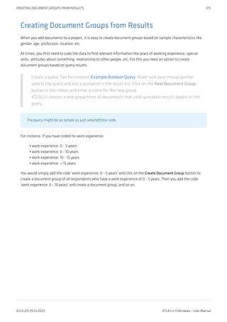 Creating Document Groups from Results
When you add documents to a project, it is easy to create document groups based on sample characteristics like
gender, age, profession, location, etc.
At times, you first need to code the data to find relevant information like years of working experience, special
skills, attitudes about something, relationship to other people, etc. For this you need an option to create
document groups based on query results.
Create a query. See for instance Example Boolean Query. Make sure your mouse pointer
selects the query and not a quotation n the result list. Click on the New Document Group
button in the ribbon and enter a name for the new group.
ATLAS.ti creates a new group from all documents that yield quotation results based on the
query.
The query might be as simple as just selected one code.
For instance, if you have coded for work experience:
work experience: 0 - 5 years
work experience: 6 - 10 years
work experience: 10 - 15 years
work experience: > 15 years
You would simply add the code 'work experience: 0 - 5 years' and click on the Create Document Group button to
create a document group of all respondents who have a work experience of 0 - 5 years. Then you add the code
'work experience: 6 - 10 years' and create a document group, and so on.
•
•
•
•
CREATING DOCUMENT GROUPS FROM RESULTS 375
9.0.0.214 (15.12.2021) ATLAS.ti 9 Windows - User Manual
 