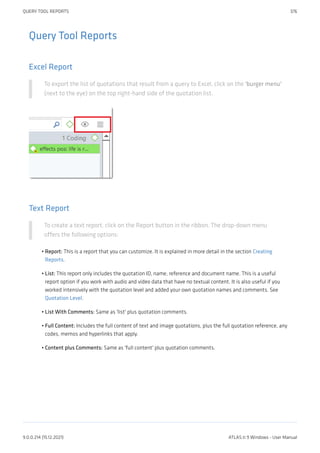 Query Tool Reports
Excel Report
To export the list of quotations that result from a query to Excel, click on the 'burger menu'
(next to the eye) on the top right-hand side of the quotation list.
Text Report
To create a text report, click on the Report button in the ribbon. The drop-down menu
offers the following options:
Report: This is a report that you can customize. It is explained in more detail in the section Creating
Reports.
List: This report only includes the quotation ID, name, reference and document name. This is a useful
report option if you work with audio and video data that have no textual content. It is also useful if you
worked intensively with the quotation level and added your own quotation names and comments. See
Quotation Level.
List With Comments: Same as 'list' plus quotation comments.
Full Content: Includes the full content of text and image quotations, plus the full quotation reference, any
codes, memos and hyperlinks that apply.
Content plus Comments: Same as 'full content' plus quotation comments.
•
•
•
•
•
QUERY TOOL REPORTS 376
9.0.0.214 (15.12.2021) ATLAS.ti 9 Windows - User Manual
 