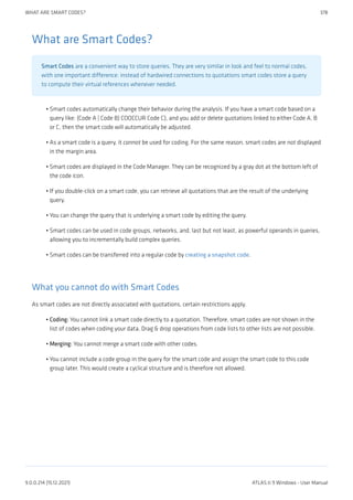 What are Smart Codes?
Smart Codes are a convenient way to store queries. They are very similar in look and feel to normal codes,
with one important difference: instead of hardwired connections to quotations smart codes store a query
to compute their virtual references whenever needed.
Smart codes automatically change their behavior during the analysis. If you have a smart code based on a
query like: (Code A | Code B) COOCCUR Code C), and you add or delete quotations linked to either Code A, B
or C, then the smart code will automatically be adjusted.
As a smart code is a query, it cannot be used for coding. For the same reason, smart codes are not displayed
in the margin area.
Smart codes are displayed in the Code Manager. They can be recognized by a gray dot at the bottom left of
the code icon.
If you double-click on a smart code, you can retrieve all quotations that are the result of the underlying
query.
You can change the query that is underlying a smart code by editing the query.
Smart codes can be used in code groups, networks, and, last but not least, as powerful operands in queries,
allowing you to incrementally build complex queries.
Smart codes can be transferred into a regular code by creating a snapshot code.
What you cannot do with Smart Codes
As smart codes are not directly associated with quotations, certain restrictions apply.
Coding: You cannot link a smart code directly to a quotation. Therefore, smart codes are not shown in the
list of codes when coding your data. Drag & drop operations from code lists to other lists are not possible.
Merging: You cannot merge a smart code with other codes.
You cannot include a code group in the query for the smart code and assign the smart code to this code
group later. This would create a cyclical structure and is therefore not allowed.
•
•
•
•
•
•
•
•
•
•
WHAT ARE SMART CODES? 378
9.0.0.214 (15.12.2021) ATLAS.ti 9 Windows - User Manual
 