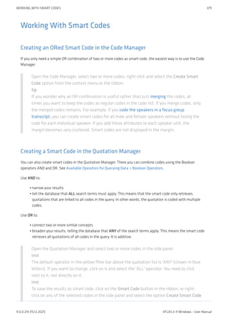 Working With Smart Codes
Creating an ORed Smart Code in the Code Manager
If you only need a simple OR combination of two or more codes as smart code, the easiest way is to use the Code
Manager.
Open the Code Manager, select two or more codes, right-click and select the Create Smart
Code option from the context menu or the ribbon.
tip
If you wonder why an OR combination is useful rather than just merging the codes, at
times you want to keep the codes as regular codes in the code list. If you merge codes, only
the merged codes remains. For example, if you code the speakers in a focus group
transcript, you can create smart codes for all male and female speakers without losing the
code for each individual speaker. If you add these attributes to each speaker unit, the
margin becomes very cluttered. Smart codes are not displayed in the margin.
Creating a Smart Code in the Quotation Manager
You can also create smart codes in the Quotation Manager. There you can combine codes using the Boolean
operators AND and OR. See Available Operators for Querying Data > Boolean Operators.
Use AND to:
narrow your results
tell the database that ALL search terms must apply. This means that the smart code only retrieves
quotations that are linked to all codes in the query. In other words, the quotation is coded with multiple
codes.
Use OR to:
connect two or more similar concepts
broaden your results, telling the database that ANY of the search terms apply. This means the smart code
retrieves all quotations of all codes in the query. It is additive.
Open the Quotation Manager and select two or more codes in the side panel.
inst
The default operator in the yellow filter bar above the quotation list is 'ANY' (shown in blue
letters). If you want to change, click on it and select the 'ALL' operator. You need to click
next to it, not directly on it.
inst
To save the results as smart code, click on the Smart Code button in the ribbon; or right-
click on any of the selected codes in the side panel and select the option Create Smart Code
•
•
•
•
WORKING WITH SMART CODES 379
9.0.0.214 (15.12.2021) ATLAS.ti 9 Windows - User Manual
 
