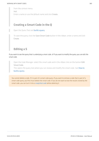 from the context menu.
inst
Enter a name or use the default name and click Create.
Creating a Smart Code in the Q
Open the Query Tool and build a query.
To save the query, click the Save Smart Code button in the ribbon, enter a name and click
Create.
Editing a S
If you want to see the query that is underlying a smart code, of if you want to modify the query, you can edit the
smart code.
Open the Code Manager, select the smart code and in the ribbon click on the button Edit
Smart Code.
This opens the query tool where you can review and modify the smart code. See How to
build a query.
You cannot delete a code, if it is part of a smart code query. If you want to remove a code that is part of a
smart code query, you first must delete the smart code. If you do not want to lose the results stored by the
smart code, you can turn it into a snaptshot code before deleting it.
WORKING WITH SMART CODES 380
9.0.0.214 (15.12.2021) ATLAS.ti 9 Windows - User Manual
 