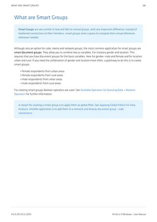 What are Smart Groups
Smart Groups are very similar in look and feel to normal groups, with one important difference: instead of
hardwired connections to their members, smart groups store a query to compute their virtual references
whenever needed.
Although also an option for code, memo and network groups, the most common application for smart groups are
smart document groups. They allow you to combine two or variables. For instance gender and location. This
requires that you have document groups for the basis variables. Here for gender: male and female and for location:
urban and rural. If you need the combination of gender and location more often, a good way to do this is to create
smart groups:
female respondents from urban areas
female respondents from rural areas
male respondents from urban areas
male respondents from rural areas
For creating smart groups Boolean operators are used. See Available Operators for Querying Data > Boolean
Operators for further information.
A reason for creating a smart group is to apply them as global filter. See Applying Global Filters For Data
Analysis. Another application is to add them to a network and display document group - code
connections.
•
•
•
•
WHAT ARE SMART GROUPS 381
9.0.0.214 (15.12.2021) ATLAS.ti 9 Windows - User Manual
 