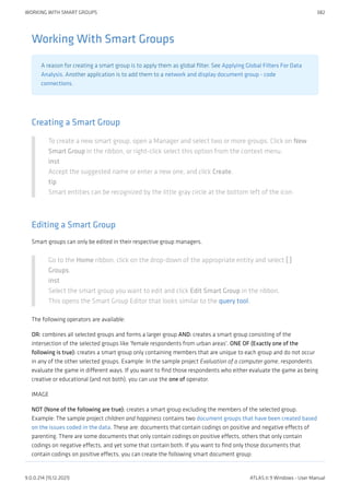 Working With Smart Groups
A reason for creating a smart group is to apply them as global filter. See Applying Global Filters For Data
Analysis. Another application is to add them to a network and display document group - code
connections.
Creating a Smart Group
To create a new smart group, open a Manager and select two or more groups. Click on New
Smart Group in the ribbon, or right-click select this option from the context menu.
inst
Accept the suggested name or enter a new one, and click Create.
tip
Smart entities can be recognized by the little gray circle at the bottom left of the icon.
Editing a Smart Group
Smart groups can only be edited in their respective group managers.
Go to the Home ribbon, click on the drop-down of the appropriate entity and select [ ]
Groups.
inst
Select the smart group you want to edit and click Edit Smart Group in the ribbon.
This opens the Smart Group Editor that looks similar to the query tool.
The following operators are available:
OR: combines all selected groups and forms a larger group AND: creates a smart group consisting of the
intersection of the selected groups like 'female respondents from urban areas'. ONE OF (Exactly one of the
following is true): creates a smart group only containing members that are unique to each group and do not occur
in any of the other selected groups. Example: In the sample project Evaluation of a computer game, respondents
evaluate the game in different ways. If you want to find those respondents who either evaluate the game as being
creative or educational (and not both), you can use the one of operator.
IMAGE
NOT (None of the following are true): creates a smart group excluding the members of the selected group.
Example: The sample project children and happiness contains two document groups that have been created based
on the issues coded in the data. These are: documents that contain codings on positive and negative effects of
parenting. There are some documents that only contain codings on positive effects, others that only contain
codings on negative effects, and yet some that contain both. If you want to find only those documents that
contain codings on positive effects, you can create the following smart document group:
WORKING WITH SMART GROUPS 382
9.0.0.214 (15.12.2021) ATLAS.ti 9 Windows - User Manual
 