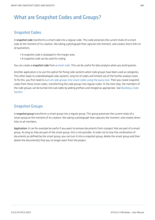 What are Snapshot Codes and Groups?
Snapshot Codes
A snapshot code transforms a smart code into a regular code. This code preserves the current state of a smart
code at the moment of its creation, like taking a photograph that captures the moment, and creates direct links to
all quotations.
A snapshot code is displayed in the margin area.
A snapshot code can be used for coding.
You can create a snapshot code from a smart code. This can be useful for data analysis when you build queries.
Another application is to use this option for fixing code systems when code groups have been used as categories.
This often leads to underdeveloped code systems, long list of codes and limited use of the further analysis tools.
To fix this, you first need to turn all code groups into smart codes using the query tool. Then you create snapshot
codes from these smart codes, transforming the code groups into regular codes. In the next step, the members of
the code groups can be turned into sub codes by adding prefixes and merged as appropriate. See Building a Code
System.
Snapshot Groups
A snapshot group transforms a smart group into a regular group. This group preserves the current state of a
smart group at the moment of its creation, like taking a photograph that captures the moment, and creates direct
links to all members.
Application: It can for example be useful if you want to remove documents from a project that are part of a smart
group. As long as they are part of the smart group, this is not possible. In order not to lose the combination of
documents as defined by the smart group, you can turn it into a snapshot group, delete the smart group and then
delete the document(s) that you no longer want from the project.
•
•
WHAT ARE SNAPSHOT CODES AND GROUPS? 384
9.0.0.214 (15.12.2021) ATLAS.ti 9 Windows - User Manual
 