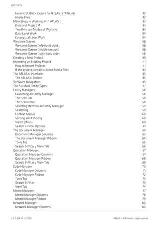Generic Statistic Export for R, SAS, STATA, etc. 32
Image Files 32
Main Steps in Working with ATLAS.ti 33
Data and Project M 33
Two Principal Modes of Working 33
Data Level Work 34
Conceptual Level Work 34
Welcome Screen 36
Welcome Screen (left-hand side) 36
Welcome Screen (middle section) 36
Welcome Screen (right-hand side) 38
Creating a New Project 39
Importing an Existing Project 41
How to Import Projects 41
If the project contains Linked Media Files 43
The ATLAS.ti Interface 45
The ATLAS.ti Ribbon 45
Software Navigation 49
The Six Main Entity Types 57
Entity Managers 58
Launching an Entity Manager 58
The Split Bar 58
The Status Bar 58
Selecting Items in an Entity Manager 59
Searching 59
Context Menus 60
Sorting and Filtering 60
View Options 60
Search & Filter Options 61
The Document Manager 62
Document Manager Columns 63
The Document Manager Ribbon 64
Tools Tab 65
Search & Filter / View Tab 66
Quotation Manager 67
Quotation Manager Columns 67
Quotation Manager Ribbon 68
Search & Filter / View Tab 69
Code Manager 70
Code Manager Columns 71
Code Manager Ribbon 72
Tools Tab 73
Search & Filter 73
View Tab 74
Memo Manager 77
Memo Manager Columns 78
Memo Manager Ribbon 79
Network Manager 80
Network Manager Columns 80
CONTENTS
9.0.0.214 (15.12.2021) ATLAS.ti 9 Windows - User Manual
 