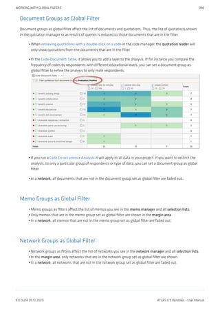 Document Groups as Global Filter
Document groups as global filter affect the list of documents and quotations. Thus, the list of quotations shown
in the quotation manager or as results of queries is reduced to those documents that are in the filter.
When retrieving quotations with a double-click on a code in the code manager, the quotation reader will
only show quotations from the documents that are in the filter.
In the Code-Document Table, it allows you to add a layer to the analysis. If for instance you compare the
frequency of codes by respondents with different educational levels, you can set a document group as
global filter to refine the analysis to only male respondents.
If you run a Code Co-occurrence Analysis it will apply to all data in your project. If you want to restrict the
analysis, to only a particular group of respondents or type of data, you can set a document group as global
filter.
In a network, all documents that are not in the document group set as global filter are faded out.
Memo Groups as Global Filter
Memo groups as filters affect the list of memos you see in the memo manager and all selection lists.
Only memos that are in the memo group set as global filter are shown in the margin area.
In a network, all memos that are not in the memo group set as global filter are faded out.
Network Groups as Global Filter
Network groups as filters affect the list of networks you see in the network manager and all selection lists.
In the margin area, only networks that are in the network group set as global filter are shown.
In a network, all networks that are not in the network group set as global filter are faded out.
•
•
•
•
•
•
•
•
•
•
WORKING WITH GLOBAL FILTERS 390
9.0.0.214 (15.12.2021) ATLAS.ti 9 Windows - User Manual
 