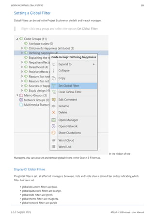 Setting a Global Filter
Global filters can be set in the Project Explorer on the left and in each manager.
Right-click on a group and select the option Set Global Filter.
In the ribbon of the
Managers, you can also set and remove global filters in the Search & Filter tab.
Display Of Global Filters
If a global filter is set, all affected managers, browsers, lists and tools show a colored bar on top indicating which
filter has been set.
global document filters are blue.
global quotations filters are orange.
global code filters are green.
global memo filters are magenta.
global network filters are purple
•
•
•
•
•
WORKING WITH GLOBAL FILTERS 391
9.0.0.214 (15.12.2021) ATLAS.ti 9 Windows - User Manual
 