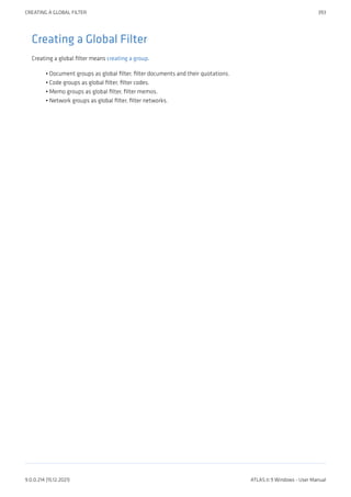 Creating a Global Filter
Creating a global filter means creating a group.
Document groups as global filter, filter documents and their quotations.
Code groups as global filter, filter codes.
Memo groups as global filter, filter memos.
Network groups as global filter, filter networks.
•
•
•
•
CREATING A GLOBAL FILTER 393
9.0.0.214 (15.12.2021) ATLAS.ti 9 Windows - User Manual
 