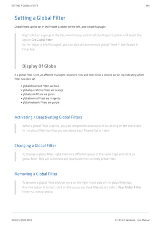 Setting a Global Filter
Global filters can be set in the Project Explorer on the left, and in each Manager.
Right-click on a group in the Document Group section of the Project Explorer and select the
option Set Global Filter.
In the ribbon of the Managers, you can also set and remove global filters in the Search &
Filter tab.
Display Of Globa
If a global filter is set, all affected managers, browsers, lists and tools show a colored bar on top indicating which
filter has been set.
global document filters are blue.
global quotations filters are orange.
global code filters are green.
global memo filters are magenta.
global network filters are purple
Activating / Deactivating Global Filters
While a global filter is active, you can temporarily deactivate it by clicking on the check-box
in the global filter bar that you see above each filtered list or table.
Changing a Global Filter
To change a global filter, right-click on a different group of the same type and set it as
global filter. This will automatically deactivate the currently active filter.
Removing a Global Filter
To remove a global filter, click on the x on the right-hand side of the global filter bar.
Another option is to right-click on the group you have filtered and select Clear Global Filter
from the context menu.
•
•
•
•
•
SETTING A GLOBAL FILTER 394
9.0.0.214 (15.12.2021) ATLAS.ti 9 Windows - User Manual
 