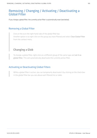 Removing / Changing / Activating / Deactivating a
Global Filter
If you change a global filter, the currently active filter is automatically reset (see below).
Removing a Global Filter
Click on the x on the right-hand side of the global filter bar.
Another option is to right-click on the group you have filtered and select Clear Global Filter
from the context menu.
Changing a Glob
To change a global filter, right-click on a different group of the same type and set it as
global filter. This will automatically deactivate the currently active filter.
Activating or Deactivating Global Filters
While a global filter is active, you can temporarily deactivate it by clicking on the check-box
in the global filter bar you see above each filtered list or table.
REMOVING / CHANGING / ACTIVATING / DEACTIVATING A GLOBAL FILTER 395
9.0.0.214 (15.12.2021) ATLAS.ti 9 Windows - User Manual
 